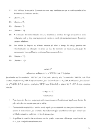 14
8 - Não há lugar à renovação dos contratos nos anos escolares em que se realizam colocações
decorrentes do concurso interno.
9 - [Anterior n.º 7].
10 - [Anterior n.º 8].
11 - [Anterior n.º 9].
12 - [Anterior n.º 10].
13 - A verificação do limite indicado no n.º 2 determina a abertura de vaga no quadro de zona
pedagógica onde se situa o agrupamento de escolas ou escola não agrupada em que o docente se
encontra a lecionar.
14 - Para efeitos do disposto no número anterior, só releva o tempo de serviço prestado em
estabelecimentos de educação ou ensino da rede do Ministério da Educação, em grupo de
recrutamento, com qualificação profissional e componente letiva.
15 - [Anterior n.º 13].
16 - [Anterior n.º 14].»
Artigo 3.º
Aditamento ao Decreto-Lei n.º 132/2012, de 27 de junho
São aditados ao Decreto-Lei n.º 132/2012, de 27 de junho, alterado pelo Decreto-Lei n.º 146/2013, de 22 de
outubro, pela Lei n.º 80/2013, de 28 de novembro, pelo Decreto-Lei n.º 83-A/2014, de 23 de maio, pelo Decreto-
Lei n.º 9/2016, de 7 de março, e pela Lei n.º 12/2016, de 28 de abril, os artigos 42.º-A e 50.º-A, com a seguinte
redação:
«Artigo 42.º-A
Horário anual
1 - Para efeitos do disposto no presente diploma, considera-se horário anual aquele que decorre da
colocação do concurso de contratação inicial.
2 - É considerado «equiparado a horário anual» aquele que corresponde à colocação obtida através da
reserva de recrutamento, até ao último dia estabelecido pelo calendário escolar para o início das
atividades educativas ou letivas, e o fim do ano escolar.
3 - A qualificação estabelecida no número anterior produz os mesmos efeitos que a estabelecida no
n.º 1, com execção dos remuneratórios.
 