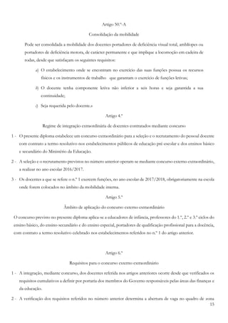 15
Artigo 50.º-A
Consolidação da mobilidade
Pode ser consolidada a mobilidade dos docentes portadores de deficiência visual total, amblíopes ou
portadores de deficiência motora, de carácter permanente e que implique a locomoção em cadeira de
rodas, desde que satisfaçam os seguintes requisitos:
a) O estabelecimento onde se encontram no exercício das suas funções possua os recursos
físicos e os instrumentos de trabalho que garantam o exercício de funções letivas;
b) O docente tenha componente letiva não inferior a seis horas e seja garantida a sua
continuidade;
c) Seja requerida pelo docente.»
Artigo 4.º
Regime de integração extraordinária de docentes contratados mediante concurso
1 - O presente diploma estabelece um concurso extraordinário para a seleção e o recrutamento do pessoal docente
com contrato a termo resolutivo nos estabelecimentos públicos de educação pré-escolar e dos ensinos básico
e secundário do Ministério da Educação.
2 - A seleção e o recrutamento previstos no número anterior operam-se mediante concurso externo extraordinário,
a realizar no ano escolar 2016/2017.
3 - Os docentes a que se refere o n.º 1 exercem funções, no ano escolar de 2017/2018, obrigatoriamente na escola
onde forem colocados no âmbito da mobilidade interna.
Artigo 5.º
Âmbito de aplicação do concurso externo extraordinário
O concurso previsto no presente diploma aplica-se a educadores de infância, professores do 1.º, 2.º e 3.º ciclos do
ensino básico, do ensino secundário e do ensino especial, portadores de qualificação profissional para a docência,
com contrato a termo resolutivo celebrado nos estabelecimentos referidos no n.º 1 do artigo anterior.
Artigo 6.º
Requisitos para o concurso externo extraordinário
1 - A integração, mediante concurso, dos docentes referida nos artigos anteriores ocorre desde que verificados os
requisitos cumulativos a definir por portaria dos membros do Governo responsáveis pelas áreas das finanças e
da educação.
2 - A verificação dos requisitos referidos no número anterior determina a abertura de vaga no quadro de zona
 