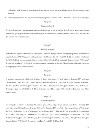 16
pedagógica onde se situa o agrupamento de escolas ou escola não agrupada em que o docente se encontra a
lecionar.
3 - O não preenchimento dos requisitos constantes da portaria referida no n.º 1 determina a nulidade da colocação.
Artigo 7.º
Regime aplicável
Ao procedimento do concurso externo extraordinário a que se refere o artigo 4.º aplica-se o regime estabelecido
no diploma que regula os concursos para seleção e recrutamento do pessoal docente da educação pré-escolar e
dos ensinos básico e secundário.
Artigo 8.º
Referências legais
As referências legais a «Ministério da Educação e Ciência» e «relação jurídica de emprego público» constantes do
Decreto-Lei n.º 132/2012, de 27 junho, alterado pelo Decreto-Lei n.º 146/2013, de 22 de outubro, pela Lei n.º
80/2013, de 28 de novembro, pelo Decreto-Lei n.º 83-A/2014, de 23 de maio, pelo Decreto-Lei n.º 9/2016, de 7
de março, e pela Lei n.º 12/2016, de 28 de abril, devem considerar-se feitas a «Ministério da Educação» e «vínculo
de emprego público» respetivamente.
Artigo 9.º
Remissão
A remissão constante da subalínea i) da alínea b) do n.º 1 do artigo 11.º e da alínea a) do artigo 23.º, ambos do
Decreto-Lei n.º 132/2012, de 27 junho, alterado pelo Decreto-Lei n.º 146/2013, de 22 de outubro, pela Lei n.º
80/2013, de 28 de novembro, pelo Decreto-Lei n.º 83-A/2014, de 23 de maio, pelo Decreto-Lei n.º 9/2016, de 7
de março, e pela Lei n.º 12/2016, de 28 de abril, para o n.º 11 do artigo 42.º, entende-se feita para o n.º 13 do
mesmo artigo.
Artigo 10.º
Norma revogatória
São revogados os n.ºs 3 e 11 do artigo 9.º, a alínea c) do n.º 3 do artigo 10.º, as alíneas c) e d) do n.º 1 do artigo 11.º,
o n.º 3 do artigo 16.º, a alínea c) do artigo 23.º, o n.º 2 do artigo 25.º, os n.ºs 6 e 8 do artigo 28.º, o n.º 3 do artigo
30.º, o n.º 10 do artigo 37.º, o n.º 6 do artigo 38.º, a alínea c) do n.º 1 do artigo 41.º, os artigos 46.º e 47.º, os artigos
47.º-A a 47.º-F e o artigo 48.º do Decreto-Lei n.º 132/2012, de 27 junho, alterado pelo Decreto-Lei n.º 146/2013,
de 22 de outubro, pela Lei n.º 80/2013, de 28 de novembro, pelo Decreto-Lei n.º 83-A/2014, de 23 de maio, pelo
Decreto-Lei n.º 9/2016, de 7 de março, e pela Lei n.º 12/2016, de 28 de abril.
 