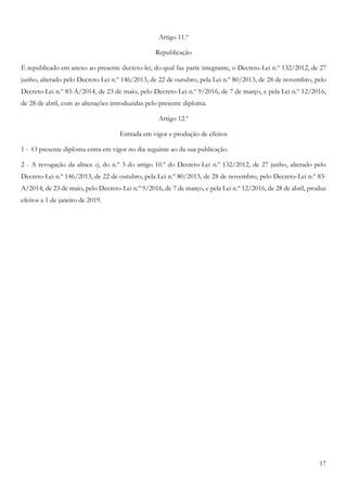 17
Artigo 11.º
Republicação
É republicado em anexo ao presente decreto-lei, do qual faz parte integrante, o Decreto-Lei n.º 132/2012, de 27
junho, alterado pelo Decreto-Lei n.º 146/2013, de 22 de outubro, pela Lei n.º 80/2013, de 28 de novembro, pelo
Decreto-Lei n.º 83-A/2014, de 23 de maio, pelo Decreto-Lei n.º 9/2016, de 7 de março, e pela Lei n.º 12/2016,
de 28 de abril, com as alterações introduzidas pelo presente diploma.
Artigo 12.º
Entrada em vigor e produção de efeitos
1 - O presente diploma entra em vigor no dia seguinte ao da sua publicação.
2 - A revogação da alínea c), do n.º 3 do artigo 10.º do Decreto-Lei n.º 132/2012, de 27 junho, alterado pelo
Decreto-Lei n.º 146/2013, de 22 de outubro, pela Lei n.º 80/2013, de 28 de novembro, pelo Decreto-Lei n.º 83-
A/2014, de 23 de maio, pelo Decreto-Lei n.º 9/2016, de 7 de março, e pela Lei n.º 12/2016, de 28 de abril, produz
efeitos a 1 de janeiro de 2019.
 