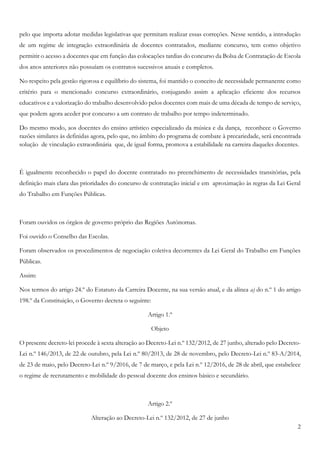 2
pelo que importa adotar medidas legislativas que permitam realizar essas correções. Nesse sentido, a introdução
de um regime de integração extraordinária de docentes contratados, mediante concurso, tem como objetivo
permitir o acesso a docentes que em função das colocações tardias do concurso da Bolsa de Contratação de Escola
dos anos anteriores não possuíam os contratos sucessivos anuais e completos.
No respeito pela gestão rigorosa e equilíbrio do sistema, foi mantido o conceito de necessidade permanente como
critério para o mencionado concurso extraordinário, conjugando assim a aplicação eficiente dos recursos
educativos e a valorização do trabalho desenvolvido pelos docentes com mais de uma década de tempo de serviço,
que podem agora aceder por concurso a um contrato de trabalho por tempo indeterminado.
Do mesmo modo, aos docentes do ensino artístico especializado da música e da dança, reconhece o Governo
razões similares às definidas agora, pelo que, no âmbito do programa de combate à precariedade, será encontrada
solução de vinculação extraordinária que, de igual forma, promova a estabilidade na carreira daqueles docentes.
É igualmente reconhecido o papel do docente contratado no preenchimento de necessidades transitórias, pela
definição mais clara das prioridades do concurso de contratação inicial e em aproximação às regras da Lei Geral
do Trabalho em Funções Públicas.
Foram ouvidos os órgãos de governo próprio das Regiões Autónomas.
Foi ouvido o Conselho das Escolas.
Foram observados os procedimentos de negociação coletiva decorrentes da Lei Geral do Trabalho em Funções
Públicas.
Assim:
Nos termos do artigo 24.º do Estatuto da Carreira Docente, na sua versão atual, e da alínea a) do n.º 1 do artigo
198.º da Constituição, o Governo decreta o seguinte:
Artigo 1.º
Objeto
O presente decreto-lei procede à sexta alteração ao Decreto-Lei n.º 132/2012, de 27 junho, alterado pelo Decreto-
Lei n.º 146/2013, de 22 de outubro, pela Lei n.º 80/2013, de 28 de novembro, pelo Decreto-Lei n.º 83-A/2014,
de 23 de maio, pelo Decreto-Lei n.º 9/2016, de 7 de março, e pela Lei n.º 12/2016, de 28 de abril, que estabelece
o regime de recrutamento e mobilidade do pessoal docente dos ensinos básico e secundário.
Artigo 2.º
Alteração ao Decreto-Lei n.º 132/2012, de 27 de junho
 