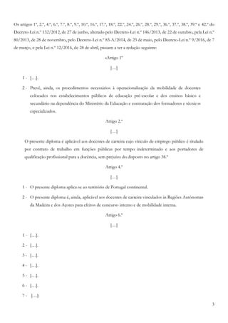 3
Os artigos 1º, 2.º, 4.º, 6.º, 7.º, 8.º, 9.º, 10.º, 16.º, 17.º, 18.º, 22.º, 24.º, 26.º, 28.º, 29.º, 36.º, 37.º, 38.º, 39.º e 42.º do
Decreto-Lei n.º 132/2012, de 27 de junho, alterado pelo Decreto-Lei n.º 146/2013, de 22 de outubro, pela Lei n.º
80/2013, de 28 de novembro, pelo Decreto-Lei n.º 83-A/2014, de 23 de maio, pelo Decreto-Lei n.º 9/2016, de 7
de março, e pela Lei n.º 12/2016, de 28 de abril, passam a ter a redação seguinte:
«Artigo 1º
[…]
1 - […].
2 - Prevê, ainda, os procedimentos necessários à operacionalização da mobilidade de docentes
colocados nos estabelecimentos públicos de educação pré-escolar e dos ensinos básico e
secundário na dependência do Ministério da Educação e contratação dos formadores e técnicos
especializados.
Artigo 2.º
[…]
O presente diploma é aplicável aos docentes de carreira cujo vínculo de emprego público é titulado
por contrato de trabalho em funções públicas por tempo indeterminado e aos portadores de
qualificação profissional para a docência, sem prejuízo do disposto no artigo 38.º
Artigo 4.º
[…]
1 - O presente diploma aplica-se ao território de Portugal continental.
2 - O presente diploma é, ainda, aplicável aos docentes de carreira vinculados às Regiões Autónomas
da Madeira e dos Açores para efeitos de concurso interno e de mobilidade interna.
Artigo 6.º
[…]
1 - […].
2 - […].
3 - […].
4 - […].
5 - […].
6 - […].
7 - […]:
 