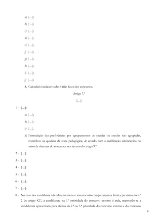 4
a) […];
b) […];
c) […];
d) […];
e) […];
f) […];
g) […];
h) […];
i) […];
j) […];
k) Calendário indicativo das várias fases dos concursos.
Artigo 7.º
[…]
1 - […]:
a) […];
b) […];
c) […].
d) Formulação das preferências por agrupamentos de escolas ou escolas não agrupadas,
concelhos ou quadros de zona pedagógica, de acordo com a codificação estabelecida no
aviso de abertura do concurso, nos termos do artigo 9.º
2 - […].
3 - […].
4 - […].
5 - […].
6 - […].
7 - […].
8 - No caso dos candidatos referidos no número anterior não completarem os limites previstos no n.º
2 do artigo 42.º, a candidatura na 1.ª prioridade do concurso externo é nula, mantendo-se a
candidatura apresentada para efeitos da 2.ª ou 3.ª prioridade do concurso externo e do concurso
 