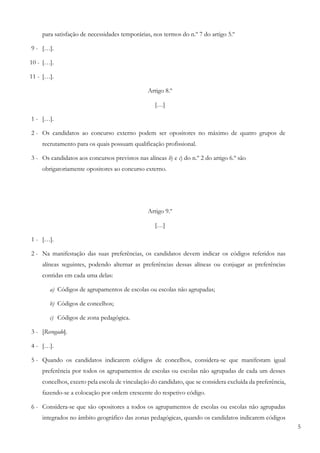 5
para satisfação de necessidades temporárias, nos termos do n.º 7 do artigo 5.º
9 - […].
10 - […].
11 - […].
Artigo 8.º
[…]
1 - […].
2 - Os candidatos ao concurso externo podem ser opositores no máximo de quatro grupos de
recrutamento para os quais possuam qualificação profissional.
3 - Os candidatos aos concursos previstos nas alíneas b) e c) do n.º 2 do artigo 6.º são
obrigatoriamente opositores ao concurso externo.
Artigo 9.º
[…]
1 - […].
2 - Na manifestação das suas preferências, os candidatos devem indicar os códigos referidos nas
alíneas seguintes, podendo alternar as preferências dessas alíneas ou conjugar as preferências
contidas em cada uma delas:
a) Códigos de agrupamentos de escolas ou escolas não agrupadas;
b) Códigos de concelhos;
c) Códigos de zona pedagógica.
3 - [Revogado].
4 - […].
5 - Quando os candidatos indicarem códigos de concelhos, considera-se que manifestam igual
preferência por todos os agrupamentos de escolas ou escolas não agrupadas de cada um desses
concelhos, exceto pela escola de vinculação do candidato, que se considera excluída da preferência,
fazendo-se a colocação por ordem crescente do respetivo código.
6 - Considera-se que são opositores a todos os agrupamentos de escolas ou escolas não agrupadas
integrados no âmbito geográfico das zonas pedagógicas, quando os candidatos indicarem códigos
 