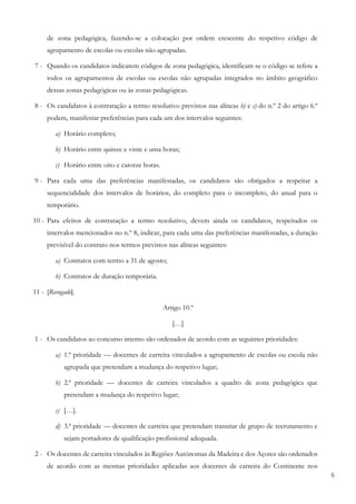 6
de zona pedagógica, fazendo-se a colocação por ordem crescente do respetivo código de
agrupamento de escolas ou escolas não agrupadas.
7 - Quando os candidatos indicarem códigos de zona pedagógica, identificam se o código se refere a
todos os agrupamentos de escolas ou escolas não agrupadas integrados no âmbito geográfico
dessas zonas pedagógicas ou às zonas pedagógicas.
8 - Os candidatos à contratação a termo resolutivo previstos nas alíneas b) e c) do n.º 2 do artigo 6.º
podem, manifestar preferências para cada um dos intervalos seguintes:
a) Horário completo;
b) Horário entre quinze e vinte e uma horas;
c) Horário entre oito e catorze horas.
9 - Para cada uma das preferências manifestadas, os candidatos são obrigados a respeitar a
sequencialidade dos intervalos de horários, do completo para o incompleto, do anual para o
temporário.
10 - Para efeitos de contratação a termo resolutivo, devem ainda os candidatos, respeitados os
intervalos mencionados no n.º 8, indicar, para cada uma das preferências manifestadas, a duração
previsível do contrato nos termos previstos nas alíneas seguintes:
a) Contratos com termo a 31 de agosto;
b) Contratos de duração temporária.
11 - [Revogado].
Artigo 10.º
[…]
1 - Os candidatos ao concurso interno são ordenados de acordo com as seguintes prioridades:
a) 1.ª prioridade — docentes de carreira vinculados a agrupamento de escolas ou escola não
agrupada que pretendam a mudança do respetivo lugar;
b) 2.ª prioridade — docentes de carreira vinculados a quadro de zona pedagógica que
pretendam a mudança do respetivo lugar;
c) […].
d) 3.ª prioridade — docentes de carreira que pretendam transitar de grupo de recrutamento e
sejam portadores de qualificação profissional adequada.
2 - Os docentes de carreira vinculados às Regiões Autónomas da Madeira e dos Açores são ordenados
de acordo com as mesmas prioridades aplicadas aos docentes de carreira do Continente nos
 