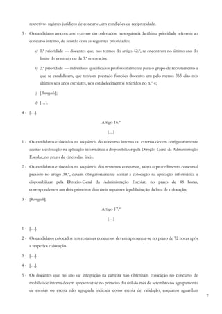 7
respetivos regimes jurídicos de concurso, em condições de reciprocidade.
3 - Os candidatos ao concurso externo são ordenados, na sequência da última prioridade referente ao
concurso interno, de acordo com as seguintes prioridades:
a) 1.ª prioridade — docentes que, nos termos do artigo 42.º, se encontram no último ano do
limite do contrato ou da 3.ª renovação;
b) 2.ª prioridade — indivíduos qualificados profissionalmente para o grupo de recrutamento a
que se candidatam, que tenham prestado funções docentes em pelo menos 365 dias nos
últimos seis anos escolares, nos estabelecimentos referidos no n.º 4;
c) [Revogada];
d) […].
4 - […].
Artigo 16.º
[…]
1 - Os candidatos colocados na sequência do concurso interno ou externo devem obrigatoriamente
aceitar a colocação na aplicação informática a disponibilizar pela Direção-Geral da Administração
Escolar, no prazo de cinco dias úteis.
2 - Os candidatos colocados na sequência dos restantes concursos, salvo o procedimento concursal
previsto no artigo 38.º, devem obrigatoriamente aceitar a colocação na aplicação informática a
disponibilizar pela Direção-Geral da Administração Escolar, no prazo de 48 horas,
correspondentes aos dois primeiros dias úteis seguintes à publicitação da lista de colocação.
3 - [Revogado].
Artigo 17.º
[…]
1 - […].
2 - Os candidatos colocados nos restantes concursos devem apresentar-se no prazo de 72 horas após
a respetiva colocação.
3 - […].
4 - […].
5 - Os docentes que no ano de integração na carreira não obtenham colocação no concurso de
mobilidade interna devem apresentar-se no primeiro dia útil do mês de setembro no agrupamento
de escolas ou escola não agrupada indicada como escola de validação, enquanto aguardam
 