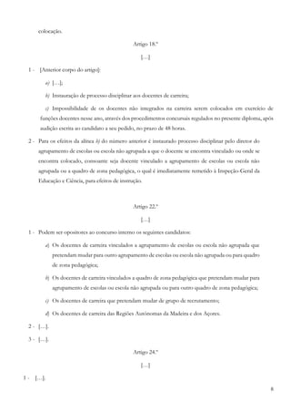 8
colocação.
Artigo 18.º
[…]
1 - [Anterior corpo do artigo]:
a) […];
b) Instauração de processo disciplinar aos docentes de carreira;
c) Impossibilidade de os docentes não integrados na carreira serem colocados em exercício de
funções docentes nesse ano, através dos procedimentos concursais regulados no presente diploma, após
audição escrita ao candidato a seu pedido, no prazo de 48 horas.
2 - Para os efeitos da alínea b) do número anterior é instaurado processo disciplinar pelo diretor do
agrupamento de escolas ou escola não agrupada a que o docente se encontra vinculado ou onde se
encontra colocado, consoante seja docente vinculado a agrupamento de escolas ou escola não
agrupada ou a quadro de zona pedagógica, o qual é imediatamente remetido à Inspeção-Geral da
Educação e Ciência, para efeitos de instrução.
Artigo 22.º
[…]
1 - Podem ser opositores ao concurso interno os seguintes candidatos:
a) Os docentes de carreira vinculados a agrupamento de escolas ou escola não agrupada que
pretendam mudar para outro agrupamento de escolas ou escola não agrupada ou para quadro
de zona pedagógica;
b) Os docentes de carreira vinculados a quadro de zona pedagógica que pretendam mudar para
agrupamento de escolas ou escola não agrupada ou para outro quadro de zona pedagógica;
c) Os docentes de carreira que pretendam mudar de grupo de recrutamento;
d) Os docentes de carreira das Regiões Autónomas da Madeira e dos Açores.
2 - […].
3 - […].
Artigo 24.º
[…]
1 - […].
 