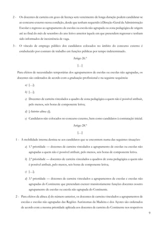 9
2 - Os docentes de carreira em gozo de licença sem vencimento de longa duração podem candidatar-se
ao concurso externo nessa condição, desde que tenham requerido à Direção-Geral da Administração
Escolar o regresso ao agrupamento de escolas ou escola não agrupada ou zona pedagógica de origem
até ao final do mês de setembro do ano letivo anterior àquele em que pretendem regressar e tenham
sido informados de inexistência de vaga.
3 - O vínculo de emprego público dos candidatos colocados no âmbito do concurso externo é
estabelecido por contrato de trabalho em funções públicas por tempo indeterminado.
Artigo 26.º
[…]
Para efeitos de necessidades temporárias dos agrupamentos de escolas ou escolas não agrupadas, os
docentes são ordenados de acordo com a graduação profissional e na seguinte sequência:
a) […];
b) […];
c) Docentes de carreira vinculados a quadro de zona pedagógica a quem não é possível atribuir,
pelo menos, seis horas de componente letiva;
d) [Anterior alínea c)];
e) Candidatos não colocados no concurso externo, bem como candidatos à contratação inicial.
Artigo 28.º
[…]
1 - A mobilidade interna destina-se aos candidatos que se encontrem numa das seguintes situações:
a) 1.ª prioridade — docentes de carreira vinculados a agrupamento de escolas ou escolas não
agrupadas a quem não é possível atribuir, pelo menos, seis horas de componente letiva.
b) 2.ª prioridade — docentes de carreira vinculados a quadros de zona pedagógica a quem não
é possível atribuir, pelo menos, seis horas de componente letiva;
c) […];
d) 3.ª prioridade — docentes de carreira vinculados a agrupamentos de escolas e escolas não
agrupadas do Continente que pretendam exercer transitoriamente funções docentes noutro
agrupamento de escolas ou escola não agrupada do Continente.
2 - Para efeitos da alínea d) do número anterior, os docentes de carreira vinculados a agrupamentos de
escolas e escolas não agrupadas das Regiões Autónomas da Madeira e dos Açores são ordenados
de acordo com a mesma prioridade aplicada aos docentes de carreira do Continente nos respetivos
 