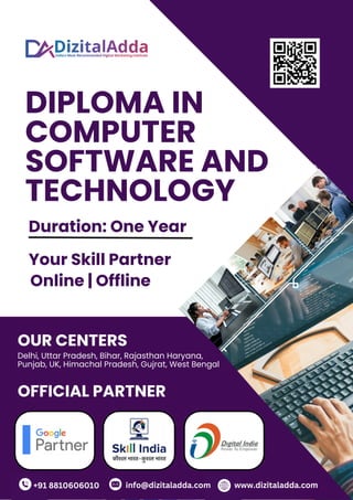 DIPLOMA IN
COMPUTER
SOFTWARE AND
TECHNOLOGY
+91 8810606010 info@dizitaladda.com
OUR CENTERS
Delhi, Uttar Pradesh, Bihar, Rajasthan Haryana,
Punjab, UK, Himachal Pradesh, Gujrat, West Bengal
OFFICIAL PARTNER
www.dizitaladda.com
Duration: One Year
Your Skill Partner
Online | Offline
 