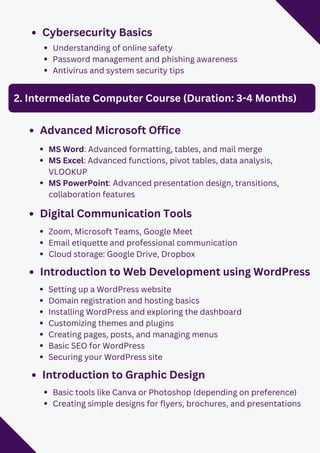 Cybersecurity Basics
Understanding of online safety
Password management and phishing awareness
Antivirus and system security tips
2. Intermediate Computer Course (Duration: 3-4 Months)
Advanced Microsoft Office
MS Word: Advanced formatting, tables, and mail merge
MS Excel: Advanced functions, pivot tables, data analysis,
VLOOKUP
MS PowerPoint: Advanced presentation design, transitions,
collaboration features
Digital Communication Tools
Zoom, Microsoft Teams, Google Meet
Email etiquette and professional communication
Cloud storage: Google Drive, Dropbox
Introduction to Web Development using WordPress
Setting up a WordPress website
Domain registration and hosting basics
Installing WordPress and exploring the dashboard
Customizing themes and plugins
Creating pages, posts, and managing menus
Basic SEO for WordPress
Securing your WordPress site
Introduction to Graphic Design
Basic tools like Canva or Photoshop (depending on preference)
Creating simple designs for flyers, brochures, and presentations
 