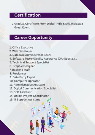 1. Office Executive
2. Web Developer
3. Database Administrator (DBA)
4. Software Tester/Quality Assurance (QA) Specialist
5. Technical Support Specialist
6. Graphic Designer
7. Backend staff
8. Freelancer
9. Data Entry Expert
10. Computer Operator
11. Administrative Assistant
12. Digital Communication Specialist
13. SEO Assistant
14. Online Project Coordinator
15. IT Support Assistant
Certification
Gradual Certificate From Digital India & Skill India at a
Great Event
Career Opportunity
 