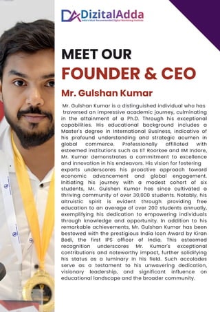 MEET OUR
FOUNDER & CEO
Mr. Gulshan Kumar
Mr. Gulshan Kumar is a distinguished individual who has
traversed an impressive academic journey, culminating
in the attainment of a Ph.D. Through his exceptional
capabilities. His educational background includes a
Master's degree in International Business, indicative of
his profound understanding and strategic acumen in
global commerce. Professionally affiliated with
esteemed institutions such as IIT Roorkee and IIM Indore,
Mr. Kumar demonstrates a commitment to excellence
and innovation in his endeavors. His vision for fostering
exports underscores his proactive approach toward
economic advancement and global engagement.
Initiating his journey with a modest cohort of six
students, Mr. Gulshan Kumar has since cultivated a
thriving community of over 30,000 students. Notably, his
altruistic spirit is evident through providing free
education to an average of over 200 students annually,
exemplifying his dedication to empowering individuals
through knowledge and opportunity. In addition to his
remarkable achievements, Mr. Gulshan Kumar has been
bestowed with the prestigious India Icon Award by Kiran
Bedi, the first IPS officer of India. This esteemed
recognition underscores Mr. Kumar's exceptional
contributions and noteworthy impact, further solidifying
his status as a luminary in his field. Such accolades
serve as a testament to his unwavering dedication,
visionary leadership, and significant influence on
educational landscape and the broader community.
 