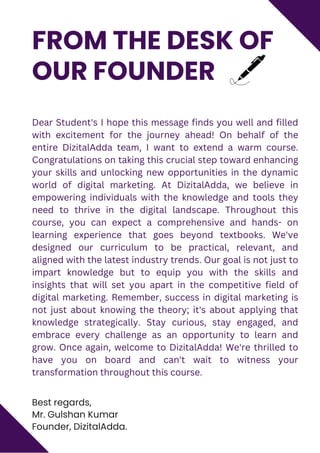 Best regards,
Mr. Gulshan Kumar
Founder, DizitalAdda.
FROM THE DESK OF
OUR FOUNDER
Dear Student's I hope this message finds you well and filled
with excitement for the journey ahead! On behalf of the
entire DizitalAdda team, I want to extend a warm course.
Congratulations on taking this crucial step toward enhancing
your skills and unlocking new opportunities in the dynamic
world of digital marketing. At DizitalAdda, we believe in
empowering individuals with the knowledge and tools they
need to thrive in the digital landscape. Throughout this
course, you can expect a comprehensive and hands- on
learning experience that goes beyond textbooks. We've
designed our curriculum to be practical, relevant, and
aligned with the latest industry trends. Our goal is not just to
impart knowledge but to equip you with the skills and
insights that will set you apart in the competitive field of
digital marketing. Remember, success in digital marketing is
not just about knowing the theory; it's about applying that
knowledge strategically. Stay curious, stay engaged, and
embrace every challenge as an opportunity to learn and
grow. Once again, welcome to DizitalAdda! We're thrilled to
have you on board and can't wait to witness your
transformation throughout this course.
 