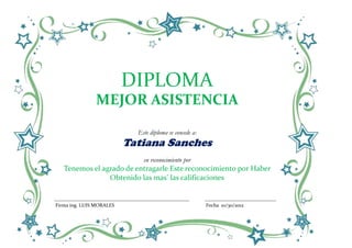 DIPLOMA
               MEJOR ASISTENCIA

                            Este diploma se concede a:
                          Tatiana Sanches
                              en reconocimiento por
   Tenemos el agrado de entragarle Este reconocimiento por Haber
                Obtenido las mas’ las calificaciones


Firma ing. LUIS MORALES                                  Fecha 10/30/2012
 