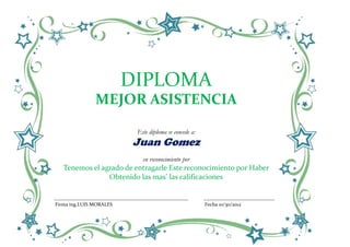 DIPLOMA
               MEJOR ASISTENCIA

                          Este diploma se concede a:
                         Juan Gomez
                            en reconocimiento por
   Tenemos el agrado de entragarle Este reconocimiento por Haber
                Obtenido las mas’ las calificaciones


Firma ing.LUIS MORALES                                 Fecha 10/30/2012
 
