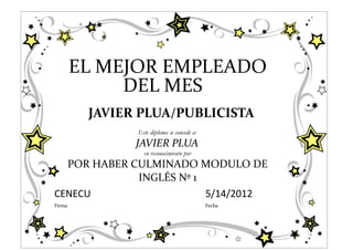 EL MEJOR EMPLEADO
             DEL MES
         JAVIER PLUA/PUBLICISTA
               Este diploma se concede a:
               JAVIER PLUA
                 en reconocimiento por
  POR HABER CULMINADO MODULO DE
             INGLÉS Nº 1
CENECU                   5/14/2012
Firma                                       Fecha
 