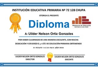 INSTITUCIÓN EDUCATIVA PRIMARIA Nº 72 128 CHUPA
OTORGA EL PRESENTE
Diploma
A: Uilder Nelson Ortiz Gonzales
POR HABER CULMINADO DE UNA MANERA EXCELENTE, CON MUCHA
DEDICACIÓN Y ESFUERZO EL 5º AÑO DE EDUCACIÓN PRIMARIA OBTENIENDO
EL PRIMER LUGAR EN EL AÑO 2018
UILDER NELSON ORTIZ GONZALES
DIRECTOR
UILDER NELSON ORTIZ GONZALES
DOCENTE
 