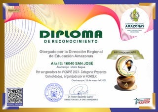 Chachapoyas, 26 de mayo del 2023.
Por ser ganadora del V CNPIE 2023 - Categoría: Proyectos
Consolidados, organizado por el FONDEP.
Otorgado por la Dirección Regional
de Educación Amazonas
O
EC T
O
R N
N E
O I
M
CI
Acceso y descarga
A la IE: 16040 SAN JOSÉ
Aramango -UGEL Bagua
Registro N° 07
Dr. Pastor Izquierdo Suarez
DIRECTOR DE LA DRE AMAZONAS
_______________________________
DIPLOMA
D E R E C O N O C I M I E N T O
 