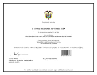 República de Colombia




                                        El Servicio Nacional de Aprendizaje SENA
                                                   En cumplimiento de la ley 119 de 1994

                                                    Hace constar que
                           CRISTIAN CAMILO GALEANO SANCHEZCon tarjeta de identidad Nro. 94012358947


                                                  Curso y aprobó la Acción de Formación
                                                TECNICO EN GESTION ADMINISTRATIVA
                                                     Con una duración de 400 horas


        En testimonio de lo anterior se firma en Bogotá D.C., a los diecinueve (19) días del mes de diciembre del Dos mil once (2011)




ALVARO TRIANA                                                No y FECHA DE REGISTRO
SUBDIRECTOR DE GESTION ADMINISTRATIVA
REGIONAL BOGOTA




                         Para certificar la validez de este certificado consulte la página web http:// senavirtual.com
 