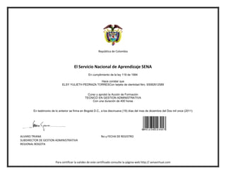 República de Colombia




                                        El Servicio Nacional de Aprendizaje SENA
                                                   En cumplimiento de la ley 119 de 1994

                                                     Hace constar que
                              ELSY YULIETH PEDRAZA TORRESCon tarjeta de identidad Nro. 93082612589


                                                  Curso y aprobó la Acción de Formación
                                                TECNICO EN GESTION ADMINISTRATIVA
                                                     Con una duración de 400 horas


        En testimonio de lo anterior se firma en Bogotá D.C., a los diecinueve (19) días del mes de diciembre del Dos mil once (2011)




ALVARO TRIANA                                                No y FECHA DE REGISTRO
SUBDIRECTOR DE GESTION ADMINISTRATIVA
REGIONAL BOGOTA




                         Para certificar la validez de este certificado consulte la página web http:// senavirtual.com
 