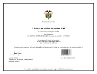 República de Colombia




                                        El Servicio Nacional de Aprendizaje SENA
                                                   En cumplimiento de la ley 119 de 1994

                                                     Hace constar que
                              ANA CRISTINA LOPEZ MONSALVECon tarjeta de identidad Nro. 94110658784


                                                  Curso y aprobó la Acción de Formación
                                                TECNICO EN GESTION ADMINISTRATIVA
                                                     Con una duración de 400 horas


        En testimonio de lo anterior se firma en Bogotá D.C., a los diecinueve (19) días del mes de diciembre del Dos mil once (2011)




ALVARO TRIANA                                                                                 No y FECHA DE REGISTRO
SUBDIRECTOR DE GESTION ADMINISTRATIVA
REGIONAL BOGOTA




                         Para certificar la validez de este certificado consulte la página web http:// senavirtual.com
 