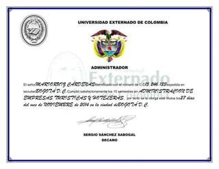 UNIVERSIDAD EXTERNADO DE COLOMBIA

ADMINISTRADOR

MARIORUIZ CÁRDENASIdentificado con el número de C.C15.246.123expedida en
laciudadBOGOTÁ D.C.Cumplió satisfactoriamente los 10 semestres en ADMINISTRACION DE
EMPRESAS TURISTICAS Y HOTELERAS, por tanto se le otorga este títuloa los27 dias
del mes de NOVIEMBRE de 2014 en la ciudad deBOGOTÁ D.C.
El señor

SERGIO SÁNCHEZ SABOGAL
DECANO

 