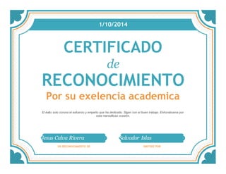 1/10/2014 
CERTIFICADO 
de 
RECONOCIMIENTO 
Por su exelencia academica 
El éxito solo corona el esfuerzo y empeño que ha dedicado. Sigan con el buen trabajo. Enhorabuena por 
esta maravillosa ocasión. 
Jesus Calva Rivera Salvador Islas 
EN RECONOCIMIENTO DE EMITIDO POR 
