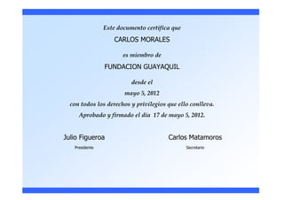 Este documento certifica que
                   CARLOS MORALES

                       es miembro de
                FUNDACION GUAYAQUIL

                          desde el
                       mayo 5, 2012
  con todos los derechos y privilegios que ello conlleva.
     Aprobado y firmado el día 17 de mayo 5, 2012.


Julio Figueroa                         Carlos Matamoros
   Presidente                                  Secretario
 