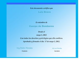 Este documento certifica que

                           Luis Bravo



                        Es miembro de

                  Cuerpo de Bomberos

                           Desde el
                         mayo 5, 2012
   Con todos los derechos y privilegios que ello conlleva.
       Aprobado y firmado el día 17 de mayo 5, 2012.


Ing.Pedro Morales                            Ab.Luis Morales
     Presidente                                  Secretario
 