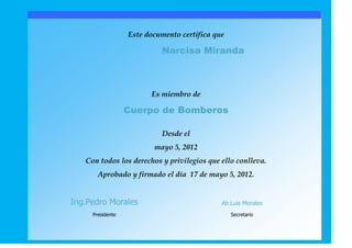 Este documento certifica que

                           Narcisa Miranda



                        Es miembro de

                  Cuerpo de Bomberos

                           Desde el
                         mayo 5, 2012
   Con todos los derechos y privilegios que ello conlleva.
       Aprobado y firmado el día 17 de mayo 5, 2012.


Ing.Pedro Morales                            Ab.Luis Morales
     Presidente                                  Secretario
 