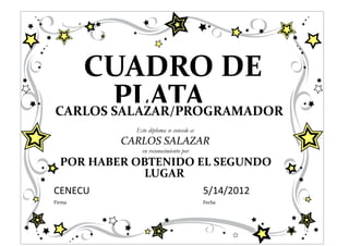 CUADRO DE
       PLATA
CARLOS SALAZAR/PROGRAMADOR
            Este diploma se concede a:
          CARLOS SALAZAR
              en reconocimiento por
  POR HABER OBTENIDO EL SEGUNDO
             LUGAR
CENECU                                   5/14/2012
Firma                                    Fecha
 