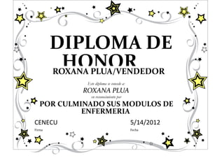 DIPLOMA DE
          HONOR
        ROXANA PLUA/VENDEDOR
              Este diploma se concede a:
             ROXANA PLUA
                en reconocimiento por
   POR CULMINADO SUS MODULOS DE
            ENFERMERIA
CENECU                                     5/14/2012
Firma                                      Fecha
 