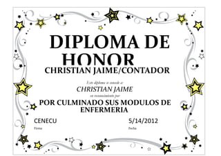 DIPLOMA DE
           HONOR
        CHRISTIAN JAIME/CONTADOR
                Este diploma se concede a:
              CHRISTIAN JAIME
                  en reconocimiento por
   POR CULMINADO SUS MODULOS DE
            ENFERMERIA
CENECU                                       5/14/2012
Firma                                        Fecha
 