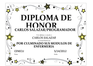 DIPLOMA DE
     HONOR
CARLOS SALAZAR/PROGRAMADOR
             Este diploma se concede a:
          CARLOS SALAZAR
               en reconocimiento por
   POR CULMINADO SUS MODULOS DE
            ENFERMERIA
CENECU                                    5/14/2012
Firma                                     Fecha
 