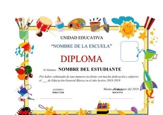 UNIDAD EDUCATIVA
“NOMBRE DE LA ESCUELA”
DIPLOMA
Al Alumno: NOMBRE DEL ESTUDIANTE
Por haber culminado de una manera excelente con mucha dedicación y esfuerzo
el ___ de Educación General Básica en el año lectivo 2018-2019
Manta, 30 de junio del 2018
(NOMBRE)
DIRECTOR
(NOMBRE)
DOCENTE