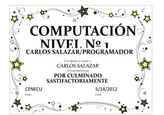 COMPUTACIÓN
   NIVEL Nº 1
CARLOS SALAZAR/PROGRAMADOR
              Este diploma se concede a:
           CARLOS SALAZAR
                en reconocimiento por
           POR CULMINADO
         SASTIFACTORIAMENTE
CENECU                                     5/14/2012
Firma                                      Fecha
 