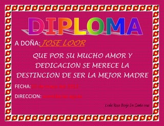 A DOÑA:JOSE LOOR
       QUE POR SU MUCHO AMOR Y
        DEDICACION SE MERECE LA
DESTINCION DE SER LA MEJOR MADRE
FECHA:10 de mayo del 2012
DIRECCION: avenida las aguas
                               Lcda: Rosa Borja De Santa cruz
 