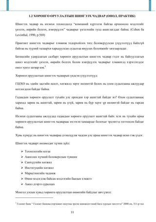 1.2 ХӨРӨНГӨ ОРУУЛАЛТЫН ШИНГЭЭХ ЧАДВАР (ОНОЛ, ПРАКТИК)

Шингээх чадвар нь ихэнхи тохиолдолд “компаний хүрээлэн байгаа орчноосоо мэдлэгийг
үнэлэх, өөрийн болгох, нэвтрүүлэх” чадварыг үнэлэхийн тулд ашиглагддаг байна. (Cohen ба
Levinthal, 1990, p.569)

Практикт шингээх чадварыг хэмжиж тодорхойлох төгс боловсруулсан үзүүлэлтүүд байхгүй
байгаа нь түүний талаархи харьцуулсан судалгаа явуулах боломжийг хязгаарладаг.

Бизнесийн удирдлагын салбарт хөрөнгө оруулалтын шингээх чадвар гэдэг нь байгууллагын
шинэ мэдлэгийг үнэлэх, өөрийн болгох болон нэвтрүүлэх чадварыг хэмжихэд хэрэглэгддэг
онол эсвэл загвар юм.5

Хөрөнгө оруулалтын шингээх чадварын үндсэн үзүүлэлтүүд:

ГШХО нь эдийн засгийн өсөлт, хөгжилд эерэг нөлөөтэй болох нь олон судалгааны ажлуудар
нотлогдсон байдаг байна.

Гадаадын хөрөнгө оруулалт тухайн улс орондоо хэр ашигтай байдаг вэ? Олон судалгаанаас
харахад зарим нь ашигтай, зарим нь үгүй, зарим нь бүр эсрэг үр нөлөөтэй байдаг нь гарсан
байна.

Ихэнхи судалгааны ажлуудад гадаадын хөрөнгө оруулалт ашигтай байх эсэх нь тухайн орны
хөрөнгө оруулалтын шингээх чадвараас ихээхэн хамаардаг болохыг эрдэмтэд тогтоосон байдаг
байна.

Хувь хүмүүс нь шингээх чадвараа дээшлүүлж чадсан улс орны шингээх чадвар өснө гэж үздэг.

Шингээх чадварт нөлөөлдөг хүчин зүйл:

          Технологийн ялгаа
          Ажиллах хүчний боловсролын түвшин
          Санхүүгийн хөгжил
          Институцийн хөгжил
          Маркетингийн чадамж
          Өмнө мэдэгдэж байсан мэдлэгийн баазын хэмжээ
          Ажил дээрээ суралцах

Монгол улсын хувьд хөрөнгө оруулалтын өнөөгийн байдлыг авч үзвэл:


5
    Голомт банк “ Голомт банкны нэрэмжит оюутны эрдэм шинжилгээний бага хурлын эмхэтгэл” 2008 он, 311-р тал


                                               11
 