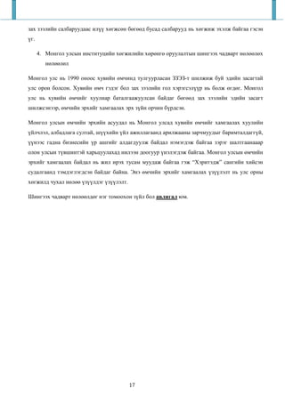 зах зээлийн салбаруудаас илүү хөгжсөн бөгөөд бусад салбарууд нь хөгжиж эхэлж байгаа гэсэн
үг.

      4. Монгол улсын институцийн хөгжилийн хөрөнгө оруулалтын шингээх чадварт нөлөөлөх
         нөлөөлөл

Монгол улс нь 1990 оноос хувийн өмчинд тулгуурласан ЗЗЭЗ-т шилжиж буй эдийн засагтай
улс орон болсон. Хувийн өмч гэдэг бол зах зээлийн гол хэрэгсэлүүр нь болж өгдөг. Монгол
улс нь хувийн өмчийг хуулиар баталгаажуулсан байдаг бөгөөд зах зээлийн эдийн засагт
шилжсэнээр, өмчийн эрхийг хамгаалах эрх зүйн орчин бүрдсэн.

Монгол улсын өмчийн эрхийн асуудал нь Монгол улсад хувийн өмчийг хамгаалах хуулийн
үйлчлэл, албадлага султай, шүүхийн үйл ажиллагаанд арилжааны зарчмуудыг баримталдаггүй,
үүнээс гадна бизнесийн үр ашгийг алдагдуулж байдал нэмэгдэж байгаа зэрэг шалтгаанааар
олон улсын түвшинтэй харьцуулахад нилээн доогуур үнэлэгдэж байгаа. Монгол улсын өмчийн
эрхийг хамгаалах байдал нь жил ирэх тусам муудаж байгаа гэж “Хэритэдж” сангийн хийсэн
судалгаанд тэмдэглэгдсэн байдаг байна. Энэ өмчийн эрхийг хамгаалах үзүүлэлт нь улс орны
хөгжилд чухал нөлөө үзүүлдэг үзүүлэлт.

Шингээх чадварт нөлөөлдөг нэг томоохон зүйл бол авлигал юм.




                                         17
 