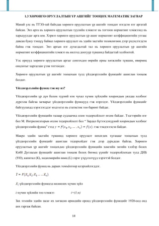 1.3 ХӨРӨНГӨ ОРУУЛАЛТЫН ҮР АШГИЙГ ТООЦОХ МАТЕМАТИК ЗАГВАР

Манай улс нь ТТЭЗ-тай байхдаа хөрөнгө оруулалтын үр ашгийг тооцдог нэгдсэн нэг аргатай
байсан. Энэ арга нь хөрөнгө оруулалтын туулийн хэмжээг нь тогтоон нормативт хэмжээнд нь
харьцуулдаг арга юм. Хэрвээ хөрөнгө оруулалтын үр ашиг нормативт коэффициентийн утгаас
давсан буюу тэнцүү байвал хөрөнгө оруулалт нь эдийн засгийн төлөвлөгөөн дээр үндэслэгдсэн
байна гэж тооцдог. Энэ аргын нэг дутагдалтай тал нь хөрөнгө оруулалтын үр ашгийн
нормативт коэффициентийн хэмжээ нь нилээд доогуур түвшинд байдагтай холбоотой.

Улс орнууд хөрөнгө оруулалтын аргыг сонгохдоо өөрийн орны хөгжлийн түвшин, өвөрмөц
онцлогыг харгалзан үзэж тогтоодог.

Хөрөнгө оруулалтын үр ашгийг тооцохын тулд үйлдвэрлэлийн функцийг ашиглан тооцож
болдог.

Үйлдвэрлэлийн функц гэж юу вэ?

Үйлдвэрлэлийн үр дүн болон түүний нэн чухал хүчин зүйлсийн хоорондын уялдаа холбоог
дүрсэлж байгаа загварыг үйлдвэрлэлийн функцууд гэж нэрлэдэг. Үйлдвэрлэлийн функцийг
байгуулахад хэрэглэгддэг мэдээлэл нь статистик тоо баримт байдаг.

Үйлдвэрлэлийн функцийн талаар судлаачид олон тодорхойлолт өгсөн байдаг. Тэдгээрийн нэг
бол М. Интрилигаторын өгсөн тодорхойлолт бол “ Зардал бүтээгдэхүүний хоорондын холбоог
үйлдвэрлэлийн функц” гээд                             гэж тэмдэглэсэн байдаг.

Макро эдийн засгийн түвшинд хөрөнгө оруулалт нөхөгдөх хугацааг тооцохын тулд
үйлдвэрлэлийн функцийг ашиглан тодорхойдог гэж дээр дурьдсан байгаа. Хөрөнгө
оруулалтын үр ашгийг тооцохдоо үйлдвэрлэлийн функцийн хамгийн энгийн хэлбэр болох
Кобб Дугласын функцийг ашиглан тооцож болох бөгөөд үүнийг тодорхойлохын тулд ДНБ
(ҮО), капитал (К), хөдөлмөрийн нөөц (L) зэрэг үзүүлэлтүүд хэрэгтэй болдог.

Үйлдвэрлэлийн функц нь дараах томъёогоор илэрхийлэгддэг.




  -үйлдвэрлэлийн функцэд нөлөөлөх хүчин зүйл

i-хүчин зүйлийн тоо хэмжээ            i=(1;n)

Зах зээлийн эдийн засаг их хөгжсөн өрнөдийн оронд үйлдвэрлэлийн функцийг 1920-оод онд
анх гаргаж байсан.

                                       18
 