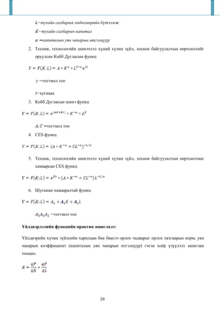 −тухайн салбарын х д лм рийн б тээмж
          −тухайн салбарын капитал
            капиталын уян чанарын итгэлц   р
   2. Техник, технологийн шинэчлэл хүний хүчин зүйл, зохион байгуулалтын өөрчлөлтийг
      оруулсан Кобб Дугласын функц




            тогтмол тоо

          −хугацаа
   3. Кобб Дугласын шинэ функц




              тогтмол тоо
   4. CES функц




   5. Техник, технологийн шинэчлэл хүний хүчин зүйл, зохион байгуулалтын өөрчлөлтөөс
      хамаарсан CES функц




   6. Шугаман хамааралтай функц




                 тогтмол тоо

Үйлдвэрлэлийн функцийн практик ашиглалт:

Үйлдвэрийн хүчин зүйлсийн харилцан бие биесээ орлох чадварыг орлох хязгаарын норм, уян
чанарын коэффициент (капиталын уян чанарын итгэлцүүр) гэсэн хоёр үзүүлэлт ашиглан
тооцно.




                                      20
 