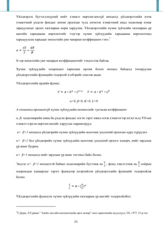 Үйлдвэрлэх бүтээгдэхүүний нийт хэмжээ өөрчлөгдөхгүй нөхцөлд үйлдвэрлэлийн нэгж
хэмжээний үндсэн фондыг нөхөн орлохын тулд хичнээн хэмжээний амьд хөдөлмөр нэмж
зарцуулахыг орлох хязгаарын норм харуулна. Үйлдвэрлэлийн хүчин зүйлсийн хязгаарын үр
ашгийн харьцааны өөрчлөлтийг тэдгээр хүчин зүйлүүдийн харьцааны өөрчлөлтөнд
харьцуулсан харьцааг нөхөлтийн уян чанарын коэффициент гэнэ.7




S-ээр нөхөлтийн уян чанарын коэффициентийг тэмдэглэж байгаа.

Хүчин зүйлүүдийн хоорондоо харилцан орлож болох нөхцөл байдалд тохируулан
үйлдвэрлэлийн функцийн тодорхой хэлбэрийг сонгож авдаг.

Үйлдвэрлэлийн ердийн функц:




                                         α>0, β>0, K>0, L>0

A-тооцоонд оролцоогүй хүчин зүйлүүдийн нөлөөллийг тусгасан коэффициент

α, β- хөдөлмөрийн нөөц ба үндсэн фондыг нэгэн зэрэг ижил нэгж хэмжээгээр ихэсгэхэд ҮО-ын
хэмжээ хэрхэн өөрчлөгдөхийг харуулах параметрүүд

α+ β>1 нөхцөлд үйлдвэрийн хүчин зүйлүүдийн өсөлтөөс үндэсний орлогын хурд түрүүлнэ.

α+ β<1 бол үйлдвэрийн хүчин зүйлүүдийн өсөлтөөс үндэсний орлого хоцорч, нийт зардлын
үр ашиг буурна.

α+ β=1 нөхцөлд нийт зардлын үр ашиг тогтмол байх болно.

Эндээс α+ β=1 нөхцөлтэй байвал хөдөлмөрийн бүтээмж нь                  , фонд зэвсэглэмж нь       хоёрын

хоорондын хамаарлыг зэрэгт функцээр илэрхийлэн үйлдвэрлэлийн функцийг тодорхойлж
болно.




Үйлдвэрлэлийн функцээс хүчин зүйлүүдийн хязгаарын үр ашгийг тодорхойлбол:



7
Т.Дорж, Л.Гүржав “ Эдийн засгийн-математикийн арга загвар” онол практикийн асуудлууд, УБ, 1977, 51-р тал


                                             21
 