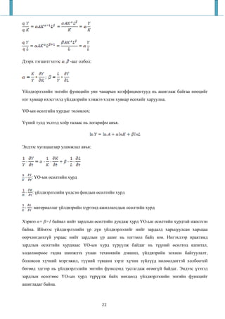 Дээрх тэгшитгэлээс     -ааг олбол:




Үйлдвэрлэлийн энгийн функцийн уян чанарын коэффициентууд нь ашиглаж байгаа нөөцийг
нэг хувиар ихэсгэхэд үйлдвэрийн хэмжээ хэдэн хувиар өсөхийг харуулна.

ҮО-ын өсөлтийн хурдыг төлөвлөх:

Үүний тулд эхлээд хоёр талаас нь логарифм авъя.




Эндээс хугацаагаар уламжлал авъя:




    : ҮО-ын өсөлтийн хурд


    : үйлдвэрлэлийн үндсэн фондын өсөлтийн хурд


    : материаллаг үйлдвэрийн хүрээнд ажиллагсдын өсөлтийн хурд


Хэрвээ α+ β=1 байвал нийт зардлын өсөлтийн дундаж хурд ҮО-ын өсөлтийн хурдтай ижилхэн
байна. Иймээс үйлдвэрлэлийн үр дүн үйлдвэрлэлийг нийт зардалд харьцуулсан харьцаа
өөрчлөгдөхгүй учраас нийт зардлын үр ашиг нь тогтмол байх юм. Ингэхлээр практикд
зардлын өсөлтийн хурднаас ҮО-ын хурд түрүүлж байдаг нь түүний өсөлтөд капитал,
хөдөлмөрөөс гадна шинжлэх ухаан техникийн дэвшил, үйлдвэрийн зохион байгуулалт,
боловсон хүчний мэргэжил, түүний түвшин зэрэг хүчин зүйлүүд нөлөөлдөгтэй холбоотой
бөгөөд эдгээр нь үйлдвэрлэлийн энгийн функцэнд тусгагдаж өгөөгүй байдаг. Эндээс үзэхэд
зардлын өсөлтөөс ҮО-ын хурд түрүүлж байх нөхцөлд үйлдвэрлэлийн энгийн функцийг
ашигладаг байна.



                                      22
 