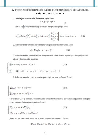 2-р БҮЛЭГ: МОНГОЛЫН МАКРО ЭДИЙН ЗАСГИЙН ХӨРӨНГӨ ОРУУЛАЛТАНД
                              ХИЙСЭН ЗАРИМ СУДАЛГАА

   1.   йлдвэрлэлийн энгийн функцийн гаргалгаа:

                                                            (2)
                  Функцээс хоёр талаас нь натурал логарифм авъя:



                                                                            (2.1)



   (2.1) Тэгшитгэлд хамгийн бага квадратын арга ашиглан гаргалгаа хийе:

                                                              (2.2)

   (2.2) Тэгшитгэлээс минимум олох шаардлагатай болж байна. Үүний тулд экстремум олох
   зайлшгүй нөхцөлийг ашиглая:

                                                           (2.3)




   (2.3) Тэгшитгэлийн хувьд     -ийн хувьд хоёр тэгшитгэл бичиж болно.




                                                           (2.4)




Тэгшитгэл (2.4)-д нормаль тэгшитгэлийн хэлбэрээр сонгомол шугаман регрессийн загварын
хувьд дараахь байдлаар илэрхийлж болно:

                                                           (2.5)




Дээрх тэгшитгэлүүдийг ашиглан      -ийг дараах байдлаар олж болно:




                                       24
 