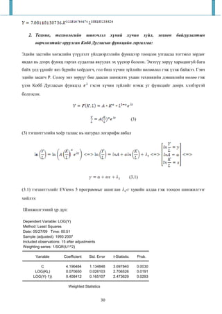 2. Техник,      технологийн        шинэчлэл        х ний     х чин         з йл,   зохион   байгуулалтын
          рчл лтийг оруулсан Кобб Дугласын функцийн гаргалгаа:

Эдийн засгийн хөгжлийн үзүүлэлт үйлдвэрлэлийн функцээр тооцсон утгаасаа тогтмол зөрдөг
явдал нь дээрх функц гаргах судалгаа явуулах эх үүсвэр болсон. Энэхүү зөрүү харьцангуй бага
байх үед үүнийг янз бүрийн хоёрдогч, гол биш хүчин зүйлийн нөлөөлөл гэж үзэж байжээ. Гэвч
эдийн засагч Р. Солоу энэ зөрүүг бие даасан шинжлэх ухаан техникийн дэвшилийн нөлөө гэж
үзэн Кобб Дугласын функцэд              гэсэн хүчин зүйлийг нэмж уг функцийг доорх хэлбэртэй
болгосон.




                                                                     (3)


(3) тэгшитгэлийн хоёр талаас нь натурал логарифм авбал




                                                                     (3.1)

(3.1) тэгшитгэлийг EViews 5 программыг ашиглан                 -г хувийн алдаа гэж тооцон шинжилгээг
хийлээ:

Шинжилгээний үр дүн:

Dependent Variable: LOG(Y)
Method: Least Squares
Date: 05/27/09 Time: 00:51
Sample (adjusted): 1993 2007
Included observations: 15 after adjustments
Weighting series: 1/SQR(U1^2)

       Variable         Coefficient    Std. Error      t-Statistic         Prob.

         C               4.196484      1.134848        3.697840            0.0030
       LOG(KL)           0.070650      0.026103        2.706526            0.0191
      LOG(Y(-1))         0.408412      0.165107        2.473629            0.0293

                           Weighted Statistics


                                                 30
 