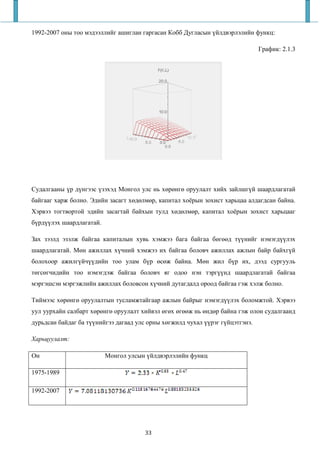 1992-2007 оны тоо мэдээллийг ашиглан гаргасан Кобб Дугласын үйлдвэрлэлийн функц:

                                                                               График: 2.1.3




Судалгааны үр дүнгээс үзэхэд Монгол улс нь хөрөнгө оруулалт хийх зайлшгүй шаардлагатай
байгааг харж болно. Эдийн засагт хөдөлмөр, капитал хоёрын зохист харьцаа алдагдсан байна.
Хэрвээ тогтвортой эдийн засагтай байхын тулд хөдөлмөр, капитал хоёрын зохист харьцааг
бүрдүүлэх шаардлагатай.

Зах зээлд эзэлж байгаа капиталын хувь хэмжээ бага байгаа бөгөөд түүнийг нэмэгдүүлэх
шаардлагатай. Мөн ажиллах хүчний хэмжээ их байгаа боловч ажиллах ажлын байр байхгүй
болохоор ажилгүйчүүдийн тоо улам бүр өсөж байна. Мөн жил бүр их, дээд сургууль
төгсөгчидийн тоо нэмэгдэж байгаа боловч яг одоо нэн тэргүүнд шаардлагатай байгаа
мэргэшсэн мэргэжлийн ажиллах боловсон хүчний дутагдалд ороод байгаа гэж хэлж болно.

Тиймээс хөрөнгө оруулалтын тусламжтайгаар ажлын байрыг нэмэгдүүлэх боломжтой. Хэрвээ
уул уурхайн салбарт хөрөнгө оруулалт хийвэл өгөх өгөөж нь өндөр байна гэж олон судалгаанд
дурьдсан байдаг ба түүнийгээ дагаад улс орны хөгжилд чухал үүрэг гүйцэтгэнэ.

Харьцуулалт:

Он                        Монгол улсын үйлдвэрлэлийн функц

1975-1989

1992-2007




                                       33
 