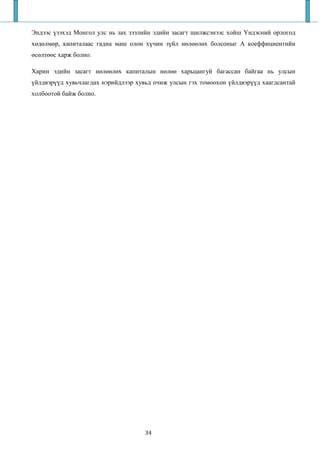 Эндээс үзэхэд Монгол улс нь зах зээлийн эдийн засагт шилжсэнээс хойш Үндэсний орлогод
хөдөлмөр, капиталаас гадна маш олон хүчин зүйл нөлөөлөх болсоныг А коеффициентийн
өсөлтөөс харж болно.

Харин эдийн засагт нөлөөлөх капиталын нөлөө харьцангуй багассан байгаа нь улсын
үйлдвэрүүд хувьчлагдах нэрийдлээр хувьд очиж улсын гэх томоохон үйлдвэрүүд хаагдсантай
холбоотой байж болно.




                                    34
 