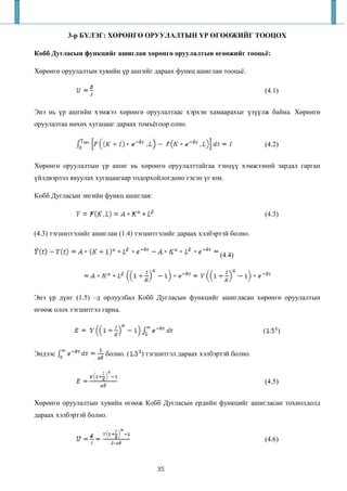 3-р БҮЛЭГ: ХӨРӨНГӨ ОРУУЛАЛТЫН ҮР ӨГӨӨЖИЙГ ТООЦОХ

Кобб Дугласын функцийг ашиглан хөрөнгө оруулалтын өгөөжийг тооцьё:

Хөрөнгө оруулалтын хувийн үр ашгийг дараах функц ашиглан тооцьё.

                                                                        (4.1)


Энэ нь үр ашгийн хэмжээ хөрөнгө оруулалтаас хэрхэн хамаарахыг үзүүлж байна. Хөрөнгө
оруулалтаа нөхөх хугацааг дараах томъёгоор олно.

                                                                        (4.2)


Хөрөнгө оруулалтын үр ашиг нь хөрөнгө оруулалттайгаа тэнцүү хэмжээний зардал гарган
үйлдвэрлэл явуулах хугацаагаар тодорхойлогдоно гэсэн үг юм.

Кобб Дугласын энгийн функц ашиглая:

                                                                        (4.3)

(4.3) тэгшитгэлийг ашиглан (1.4) тэгшитгэлийг дараах хэлбэртэй болно.


                                                           (4.4)




Энэ үр дүнг (1.5) –д орлуулбал Кобб Дугласын функцийг ашигласан хөрөнгө оруулалтын
өгөөж олох тэгшитгэл гарна.


                                                                        (   )


Эндээс                болно. (    ) тэгшитгэл дараах хэлбэртэй болно.


                                                                        (4.5)


Хөрөнгө оруулалтын хувийн өгөөж Кобб Дугласын ердийн функцийг ашигласан тохиолдолд
дараах хэлбэртэй болно.


                                                                        (4.6)



                                       35
 