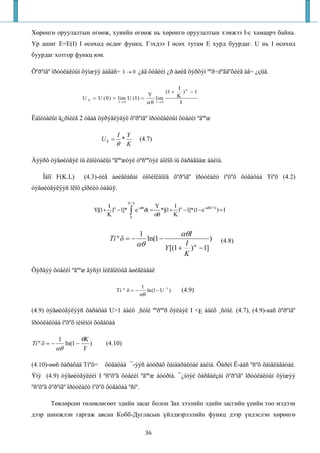 Хөрөнгө оруулалтын өгөөж, хувийн өгөөж нь хөрөнгө оруулалтын хэмжээ I-с хамаарч байна.
Үр ашиг E=E(I) I өсөхөд өсдөг функц. Гэхдээ I өсөх тутам E хурд буурдаг. U нь I өсөхөд
буурдаг хотгор функц юм.

Õºðºíãº îðóóëàëòûí õýìæýý áàãàñ÷ I → 0 ¿åä õóâèéí ¿ð àøèã õýðõýí ººð÷ëºãäºõèéã àâ÷ ¿çüå.

                                                                                          I α
                                                                                   (1 +      ) −1
                                                              Y                           K
                           U   0    = U ( 0 ) = lim U ( I ) =    lim
                                                I→ 0          αθ I → 0                     I


Ëàïèòàëûí ä¿ðìèéã 2 óäàà õýðýãëýâýë õºðºíãº îðóóëàëòûí õóâèéí ºãººæ

                                               I       Y
                                        U0 =       *             (4.7)
                                               θ       K

Äýýðõ òýãøèòãýë íü êàïèòàëûí ºãººæòýé òºñººòýé áîëîõ íü õàðàãäàæ áàéíà.

    Îäîî F(K.L)            (4.3)-èéã àøèãëàñàí òîõèîëäîëä õºðºíãº îðóóëàëò íºõºõ õóãàöàà Tíºõ (4.2)
òýãøèòãýëýýñ îëîõ çîðèëò òàâüÿ.

                                                       Tí º õ
                                         I                                    Y       I
                                                        ∫e
                                                                −αθt
                                    Y[(1+ )α −1]*                      dt =      *[(1+ )α −1]*(1− e−αθTí º õ ) = I
                                         K               0
                                                                              αθ      K


                                                                 1                         αθI
                                            Tí º õ = −                  ln(1 −                           )     (4.8)
                                                                αθ                        I
                                                                                   Y [(1 + )α − 1]
                                                                                          K

Õýðâýý õóâèéí ºãººæ ãýñýí îéëãîëòûã àøèãëàâàë

                                                                  1
                                               Tí º õ = −           ln(1 − U −1 )          (4.9)
                                                                 αθ


(4.9) òýãøèòãýëýýñ õàðàõàä U>1 áàéõ ¸ñòîé ººðººð õýëáýë I <E áàéõ ¸ñòîé. (4.7), (4.9)-ааñ õºðºíãº
îðóóëàëòàà íºõºõ ìèíèìóì õóãàöàà

             1             θK
Tí º õ = −        ln(1 −        )         (4.10)
             αθ            Y

(4.10)-өөñ õàðàõàä Tíºõ=                 õóãàöàà ¯-ýýñ áóóðàõ õàìààðàëòàé áàéíà. Õàðèí Ê-ààñ ºñºõ õàíäëàãàòàé.
Ýíý (4.9) òýãøèòãýëèéí I ºñºõºä õóâèéí ºãººæ áóóðíà. ¯¿íòýé õàðãàëçàí õºðºíãº îðóóëàëòûí õýìæýý
ºñºõºä õºðºíãº îðóóëàëò íºõºõ õóãàöàà ºñíº.

        Төвлөрсөн төлөвлөгөөт эдийн засаг болон Зах зээлийн эдийн засгийн үеийн тоо мэдээн
дээр шинжлэн гаргаж авсан Кобб-Дугласын үйлдвэрлэлийн функц дээр үндэслэн хөрөнгө

                                                                       36
 