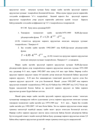 оруулалтыг нөхөх      минумум хугацаа буюу макро эдийн засгийн эрсдэлгүй хөрөнгө
оруулалтын хугацааг тодорхойлох боломжтой боллоо. Иймд юуны түрүүн үндсэн хөрөнгийн
элэгдлийн коэффициент “ө”-г тодорхойльё.         Бидний зорилго бол         эрсдэлгүй хөрөнгө
оруулалтыг тодорхойлох учир үндсэн хөрөнгийн дийлэнхи хувийг эзэлдэг                  барилга
байгууламжийн элэгдлийн коэффициентээр “ө”-г тодорхойлоход тохиромжтой.

             Ө=1/40 буюу жилд дунджаар 0,025

         1. Төвлөрсөн      төлөвлөгөөт        эдийн    засгийн/1975-1989/      Кобб-Дугласын

             үйлдвэрлэлийн функц     Y = 1.21 ⋅ K 0.57 ⋅ L0.43 -ээс
      (4.10) тэгшитгэлд орлуулан хөрөнгө оруулалтын нөхөгдөх минумум хугацааг
      тодорхойллоо. / Хавсралт-4 /
         2. Зах зээлийн эдийн засгийн /1992-2007/ оны Кобб-Дугласын үйлдвэрлэлийн
             функц

             Y = 6.95 ⋅ K 0.89 ⋅ L0.11 -ээс   (4.10) тэгшитгэлд орлуулан хөрөнгө оруулалтын
             нөхөгдөх минумум хугацааг тодорхойллоо. /Хавсралт-5 / -д хавсаргав.

      Макро эдийн засгийн эрсдэлгүй хөрөнгө оруулалтын хугацааг Кобб-Дугласын
үйлдвэрлэлийн функц дээр тодорхойлоход хөрөнгө оруулалтын нөхөгдөх хугацаа 1975-1989
онд дунджаар 8-11 жил, харин 1992-2007 оны хувьд 6-8 жил гарч байна. Өөрөөр хэлбэл
оруулсан хөрөнгө оруулалт маань 6-8 жилийн дотор нөхөгдөх боломжтой байвал эрсдэлгүй
хөрөнгө оруулалт,    8-10 жил бол зөвшөөрөгдөх хэмжээний эрсдэлтэй, түүнээс дээш бол
хөрөнгө оруулалт эрсдэлтэй гэж үзэх боломжтой. Манай           улсын 1992-2007 оны хөрөнгө
оруулалтын өгөөжийг тодорхойлоход 1992 онд 8,9 байсан бол 1998-2007 онд 3,9-2,7 болж эрс
буурах хандлагатай болсон байгаа нь эрсдэлтэй хөрөнгө оруулалт их байж хөрөнгө
оруулалтын үр ашиг буурч байгааг илтгэнэ.

      Манай орны макро эдийн засгийн эрсдэлийг хөрөнгө оруулалтын өгөөж / нөхөгдөх
хугацаагаар хамааруулан хийсэн судалгаанаас үзэхэд хөрөнгө оруулалтын нөхөгдөх хугацаа
төвлөрсөн төлөвлөгөөт эдийн засгийн үед /1975-1989 онд/       8-11 жил , Харин Зах зээлийн
эдийн засгийн үед /1992-2007/ 6-8 жил болж байна. Энэ нь хөрөнгө оруулалтын өгөөж макро
түвшинд хангалтгүй төдийгүй цаадид эдийн засагт эрсдэл нэмэгдэж болзошгүй илтгэнэ.
Өөрөөр хэлбэл хөрөнгө оруулалт жилээс жилд нэмэгдэж байгаа боловч үйлдвэрлэж байгаа
бүтээгдэхүүний хэмжээ төдийл өсөхгүй байгаа буюу дунджаар хөрөнгө оруулалтын өгөөж 3,9
байна иймд хөрөнгө оруулалтын үр ашгийг микро түвшинд нэмэгдүүлэх шаардлагатай.



                                        37
 